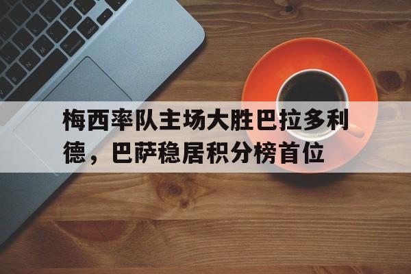 梅西率队主场大胜巴拉多利德，巴萨稳居积分榜首位