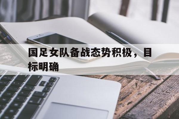 国足女队备战态势积极，目标明确