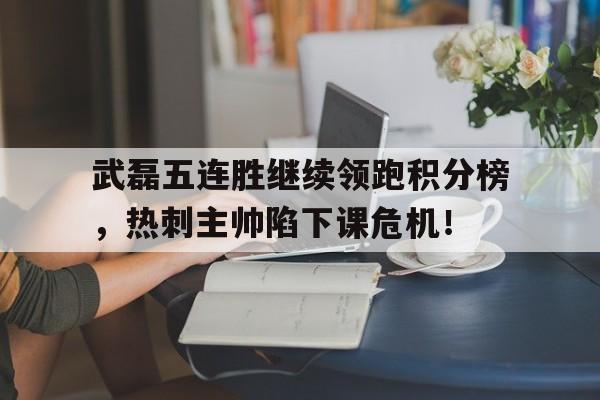 武磊五连胜继续领跑积分榜，热刺主帅陷下课危机！