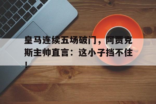 皇马连续五场破门，阿贾克斯主帅直言：这小子挡不住！