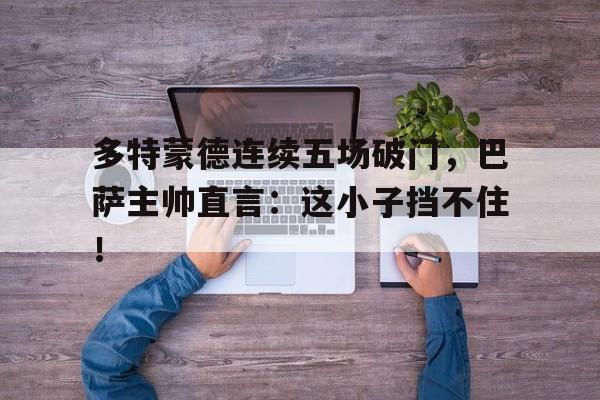 多特蒙德连续五场破门，巴萨主帅直言：这小子挡不住！多特蒙德主帅是谁